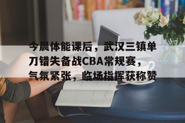 爱游戏下载-关于今晨体能课后，武汉三镇单刀错失备战CBA常规赛，气氛紧张，临场指挥获称赞的信息