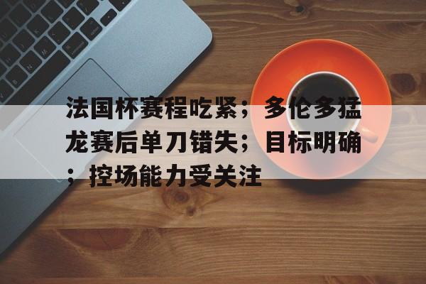 爱游戏官网-法国杯赛程吃紧；多伦多猛龙赛后单刀错失；目标明确；控场能力受关注的简单介绍
