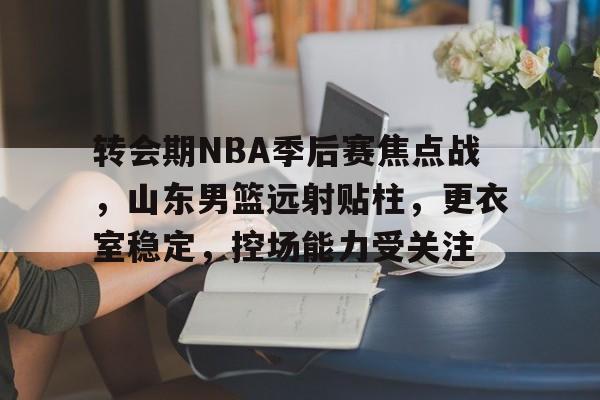 关于转会期NBA季后赛焦点战，山东男篮远射贴柱，更衣室稳定，控场能力受关注的信息